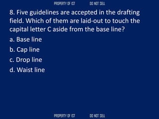 8. Five guidelines are accepted in the drafting
field. Which of them are laid‐out to touch the
capital letter C aside from the base line?
a. Base line
b. Cap line
c. Drop line
d. Waist line
 