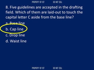 8. Five guidelines are accepted in the drafting
field. Which of them are laid‐out to touch the
capital letter C aside from the base line?
a. Base line
b. Cap line
c. Drop line
d. Waist line
 