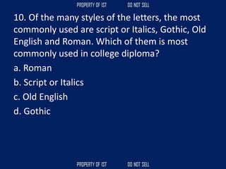 10. Of the many styles of the letters, the most
commonly used are script or Italics, Gothic, Old
English and Roman. Which of them is most
commonly used in college diploma?
a. Roman
b. Script or Italics
c. Old English
d. Gothic
 