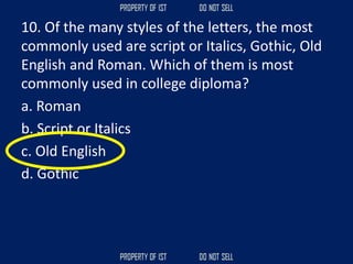 10. Of the many styles of the letters, the most
commonly used are script or Italics, Gothic, Old
English and Roman. Which of them is most
commonly used in college diploma?
a. Roman
b. Script or Italics
c. Old English
d. Gothic
 