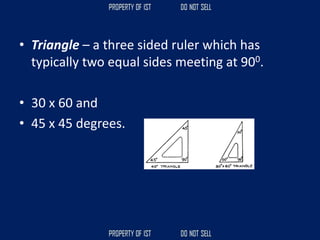 • Triangle – a three sided ruler which has
typically two equal sides meeting at 900.
• 30 x 60 and
• 45 x 45 degrees.
 