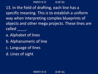 13. In the field of drafting, each line has a
specific meaning. This is to establish a uniform
way when interpreting complex blueprints of
objects and other mega projects. These lines are
called ____.
a. Alphabet of lines
b. Alphanumeric of line
c. Language of lines
d. Lines of sight
 