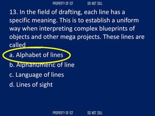 13. In the field of drafting, each line has a
specific meaning. This is to establish a uniform
way when interpreting complex blueprints of
objects and other mega projects. These lines are
called ____.
a. Alphabet of lines
b. Alphanumeric of line
c. Language of lines
d. Lines of sight
 