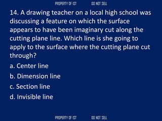 14. A drawing teacher on a local high school was
discussing a feature on which the surface
appears to have been imaginary cut along the
cutting plane line. Which line is she going to
apply to the surface where the cutting plane cut
through?
a. Center line
b. Dimension line
c. Section line
d. Invisible line
 