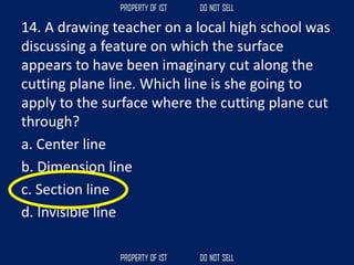 14. A drawing teacher on a local high school was
discussing a feature on which the surface
appears to have been imaginary cut along the
cutting plane line. Which line is she going to
apply to the surface where the cutting plane cut
through?
a. Center line
b. Dimension line
c. Section line
d. Invisible line
 