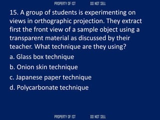 15. A group of students is experimenting on
views in orthographic projection. They extract
first the front view of a sample object using a
transparent material as discussed by their
teacher. What technique are they using?
a. Glass box technique
b. Onion skin technique
c. Japanese paper technique
d. Polycarbonate technique
 