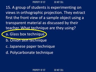 15. A group of students is experimenting on
views in orthographic projection. They extract
first the front view of a sample object using a
transparent material as discussed by their
teacher. What technique are they using?
a. Glass box technique
b. Onion skin technique
c. Japanese paper technique
d. Polycarbonate technique
 