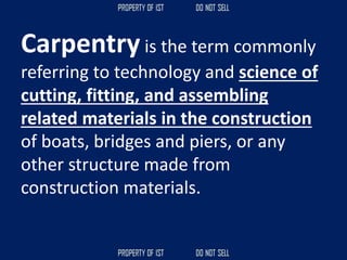 Carpentry is the term commonly
referring to technology and science of
cutting, fitting, and assembling
related materials in the construction
of boats, bridges and piers, or any
other structure made from
construction materials.
 