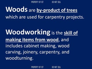 Woods are by-product of trees
which are used for carpentry projects.
Woodworkingis the skill of
making items from wood, and
includes cabinet making, wood
carving, joinery, carpentry, and
woodturning.
 