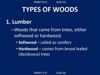 TYPES OF WOODS
1. Lumber
–Woods that came from trees, either
softwood or hardwood.
• Softwood – called as conifers
• Hardwood – comes from broad leafed
(deciduous) trees
 