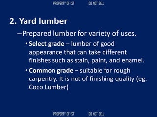 2. Yard lumber
–Prepared lumber for variety of uses.
• Select grade – lumber of good
appearance that can take different
finishes such as stain, paint, and enamel.
• Common grade – suitable for rough
carpentry. It is not of finishing quality (eg.
Coco Lumber)
 