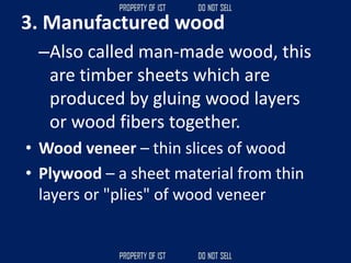 3. Manufactured wood
–Also called man-made wood, this
are timber sheets which are
produced by gluing wood layers
or wood fibers together.
• Wood veneer – thin slices of wood
• Plywood – a sheet material from thin
layers or "plies" of wood veneer
 