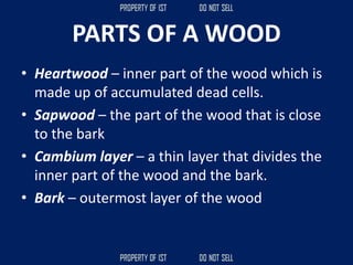 PARTS OF A WOOD
• Heartwood – inner part of the wood which is
made up of accumulated dead cells.
• Sapwood – the part of the wood that is close
to the bark
• Cambium layer – a thin layer that divides the
inner part of the wood and the bark.
• Bark – outermost layer of the wood
 