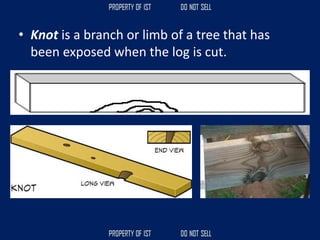 • Knot is a branch or limb of a tree that has
been exposed when the log is cut.
 