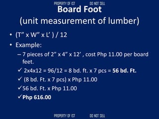 Board Foot
(unit measurement of lumber)
• (T” x W” x L’ ) / 12
• Example:
– 7 pieces of 2” x 4” x 12’ , cost Php 11.00 per board
feet.
✓ 2x4x12 = 96/12 = 8 bd. ft. x 7 pcs = 56 bd. Ft.
✓ (8 bd. Ft. x 7 pcs) x Php 11.00
✓56 bd. Ft. x Php 11.00
✓Php 616.00
 