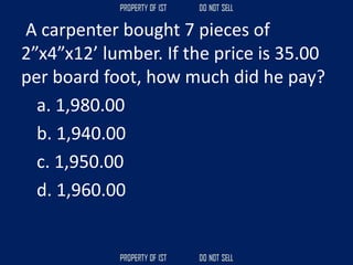 A carpenter bought 7 pieces of
2”x4”x12’ lumber. If the price is 35.00
per board foot, how much did he pay?
a. 1,980.00
b. 1,940.00
c. 1,950.00
d. 1,960.00
 