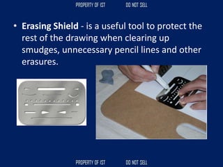 • Erasing Shield - is a useful tool to protect the
rest of the drawing when clearing up
smudges, unnecessary pencil lines and other
erasures.
 
