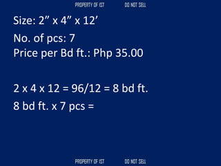 Size: 2” x 4” x 12’
No. of pcs: 7
Price per Bd ft.: Php 35.00
2 x 4 x 12 = 96/12 = 8 bd ft.
8 bd ft. x 7 pcs =
 
