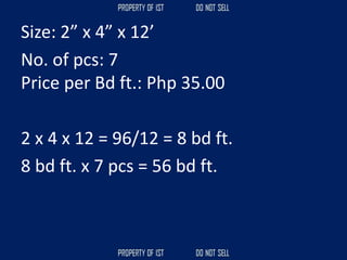 Size: 2” x 4” x 12’
No. of pcs: 7
Price per Bd ft.: Php 35.00
2 x 4 x 12 = 96/12 = 8 bd ft.
8 bd ft. x 7 pcs = 56 bd ft.
 