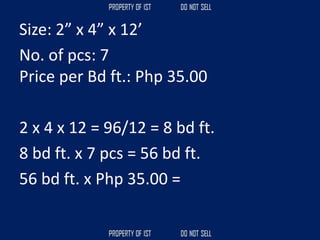 Size: 2” x 4” x 12’
No. of pcs: 7
Price per Bd ft.: Php 35.00
2 x 4 x 12 = 96/12 = 8 bd ft.
8 bd ft. x 7 pcs = 56 bd ft.
56 bd ft. x Php 35.00 =
 
