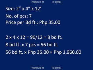 Size: 2” x 4” x 12’
No. of pcs: 7
Price per Bd ft.: Php 35.00
2 x 4 x 12 = 96/12 = 8 bd ft.
8 bd ft. x 7 pcs = 56 bd ft.
56 bd ft. x Php 35.00 = Php 1,960.00
 