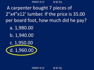 A carpenter bought 7 pieces of
2”x4”x12’ lumber. If the price is 35.00
per board foot, how much did he pay?
a. 1,980.00
b. 1,940.00
c. 1,950.00
d. 1,960.00
 