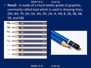 • Pencil - is made of a much better grade of graphite,
commonly called lead which is used in drawing lines.
(9H, 8H, 7h, 6H, 5H, 4H, 3H, 2H, H, HB, B, 2B, 3B, 4B,
5B, and 6B)
 