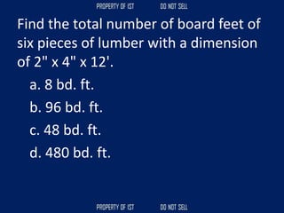 Find the total number of board feet of
six pieces of lumber with a dimension
of 2" x 4" x 12'.
a. 8 bd. ft.
b. 96 bd. ft.
c. 48 bd. ft.
d. 480 bd. ft.
 