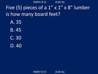 Five (5) pieces of a 1” x 1” x 8” lumber
is how many board feet?
A. 35
B. 45
C. 30
D. 40
 