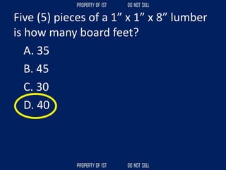 Five (5) pieces of a 1” x 1” x 8” lumber
is how many board feet?
A. 35
B. 45
C. 30
D. 40
 