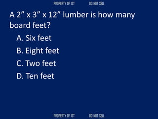 A 2” x 3” x 12” lumber is how many
board feet?
A. Six feet
B. Eight feet
C. Two feet
D. Ten feet
 