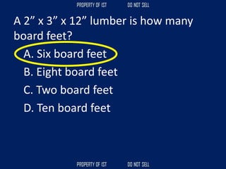 A 2” x 3” x 12” lumber is how many
board feet?
A. Six board feet
B. Eight board feet
C. Two board feet
D. Ten board feet
 