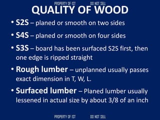 QUALITY OF WOOD
• S2S – planed or smooth on two sides
• S4S – planed or smooth on four sides
• S3S – board has been surfaced S2S first, then
one edge is ripped straight
• Rough lumber – unplanned usually passes
exact dimension in T, W, L.
• Surfaced lumber – Planed lumber usually
lessened in actual size by about 3/8 of an inch
 