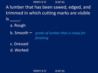 A lumber that has been sawed, edged, and
trimmed in which cutting marks are visible
is ____.
a. Rough
b. Smooth – grade of lumber that is ready for
finishing
c. Dressed
d. Worked
 