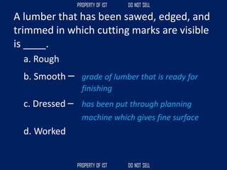 A lumber that has been sawed, edged, and
trimmed in which cutting marks are visible
is ____.
a. Rough
b. Smooth – grade of lumber that is ready for
finishing
c. Dressed – has been put through planning
machine which gives fine surface
d. Worked
 