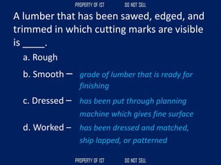 A lumber that has been sawed, edged, and
trimmed in which cutting marks are visible
is ____.
a. Rough
b. Smooth – grade of lumber that is ready for
finishing
c. Dressed – has been put through planning
machine which gives fine surface
d. Worked – has been dressed and matched,
ship lapped, or patterned
 