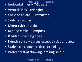 • horizontal lines – T-Square
• Vertical lines – triangles
• angle or an arc – Protractor
• Sketches – ruler
• Meter stick - height
• Arc and circle – Compass
• Divider – dividing lines
• French curve – curves except circles and arcs
• Scale – reproduce, reduce or enlarge
• Protect rest of drawing, erasing shield
 