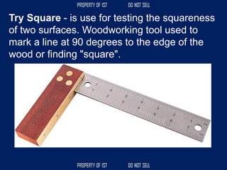 Try Square - is use for testing the squareness
of two surfaces. Woodworking tool used to
mark a line at 90 degrees to the edge of the
wood or finding "square".
 