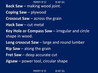 Back Saw – making wood joint.
Coping Saw – plywood
Crosscut Saw – across the grain
Hack Saw – cut metal
Key Hole or Compass Saw – irregular and circle
shape in wood.
Long crosscut Saw – large and round lumber
Rip Saw – along the grain
Fret Saw – deep accurate cut
Jigsaw – power tool, circular shape
 