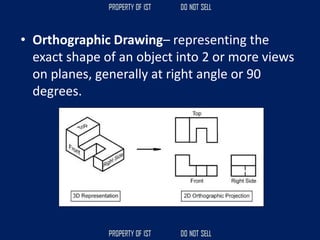 • Orthographic Drawing– representing the
exact shape of an object into 2 or more views
on planes, generally at right angle or 90
degrees.
 