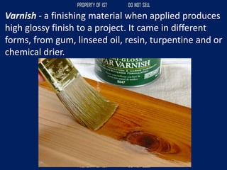 Varnish - a finishing material when applied produces
high glossy finish to a project. It came in different
forms, from gum, linseed oil, resin, turpentine and or
chemical drier.
 