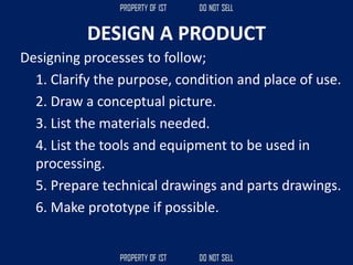DESIGN A PRODUCT
Designing processes to follow;
1. Clarify the purpose, condition and place of use.
2. Draw a conceptual picture.
3. List the materials needed.
4. List the tools and equipment to be used in
processing.
5. Prepare technical drawings and parts drawings.
6. Make prototype if possible.
 