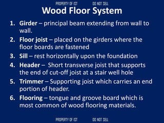 Wood Floor System
1. Girder – principal beam extending from wall to
wall.
2. Floor joist – placed on the girders where the
floor boards are fastened
3. Sill – rest horizontally upon the foundation
4. Header – Short transverse joist that supports
the end of cut-off joist at a stair well hole
5. Trimmer – Supporting joist which carries an end
portion of header.
6. Flooring – tongue and groove board which is
most common of wood flooring materials.
 