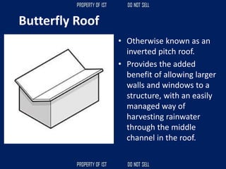 Butterfly Roof
• Otherwise known as an
inverted pitch roof.
• Provides the added
benefit of allowing larger
walls and windows to a
structure, with an easily
managed way of
harvesting rainwater
through the middle
channel in the roof.
 
