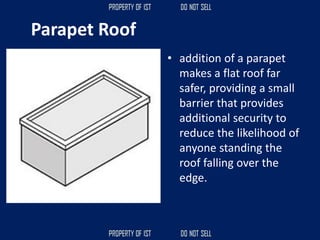 Parapet Roof
• addition of a parapet
makes a flat roof far
safer, providing a small
barrier that provides
additional security to
reduce the likelihood of
anyone standing the
roof falling over the
edge.
 
