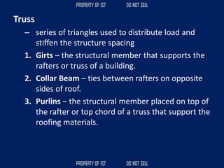 Truss
– series of triangles used to distribute load and
stiffen the structure spacing
1. Girts – the structural member that supports the
rafters or truss of a building.
2. Collar Beam – ties between rafters on opposite
sides of roof.
3. Purlins – the structural member placed on top of
the rafter or top chord of a truss that support the
roofing materials.
 