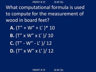 What computational formula is used
to compute for the measurement of
wood in board feet?
A. (T” + W” + L’ )* 10
B. (T” x W” x L’ )/ 10
C. (T” - W” - L’ )/ 12
D. (T” x W” x L’ )/ 12
 