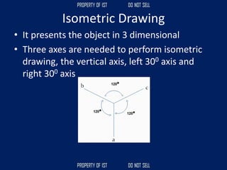 • It presents the object in 3 dimensional
• Three axes are needed to perform isometric
drawing, the vertical axis, left 300 axis and
right 300 axis
Isometric Drawing
 