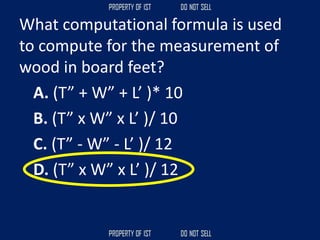 What computational formula is used
to compute for the measurement of
wood in board feet?
A. (T” + W” + L’ )* 10
B. (T” x W” x L’ )/ 10
C. (T” - W” - L’ )/ 12
D. (T” x W” x L’ )/ 12
 