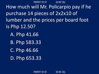 How much will Mr. Policarpio pay if he
purchase 14 pieces of 2x2x10 of
lumber and the prices per board foot
is Php 12.50?
A. Php 41.66
B. Php 583.33
C. Php 46.66
D. Php 653.33
 